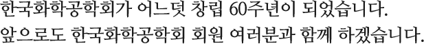 한국화학공학회가 어느덧 창립 60주년이 되었습니다. 앞으로도 한국화학공학회 회원 여러분과 함께 하겠습니다.